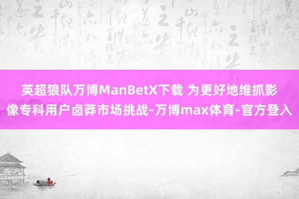 英超狼队万博ManBetX下载 　　为更好地维抓影像专科用户卤莽市场挑战-万博max体育-官方登入