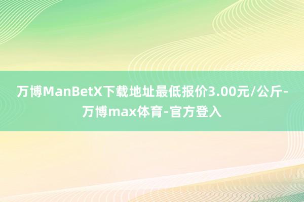 万博ManBetX下载地址最低报价3.00元/公斤-万博max体育-官方登入