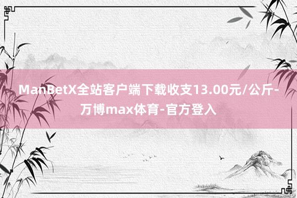 ManBetX全站客户端下载收支13.00元/公斤-万博max体育-官方登入