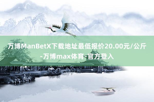 万博ManBetX下载地址最低报价20.00元/公斤-万博max体育-官方登入