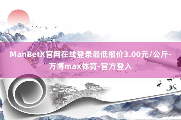 ManBetX官网在线登录最低报价3.00元/公斤-万博max体育-官方登入