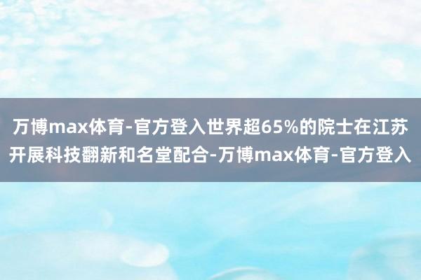 万博max体育-官方登入世界超65%的院士在江苏开展科技翻新和名堂配合-万博max体育-官方登入