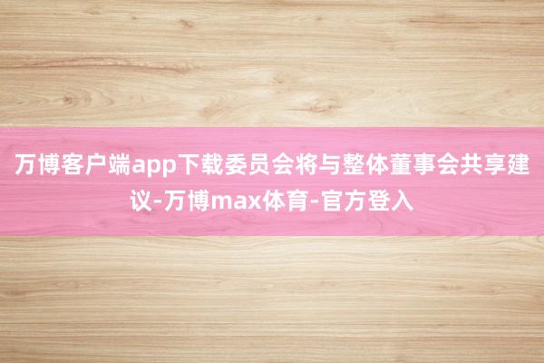 万博客户端app下载委员会将与整体董事会共享建议-万博max体育-官方登入