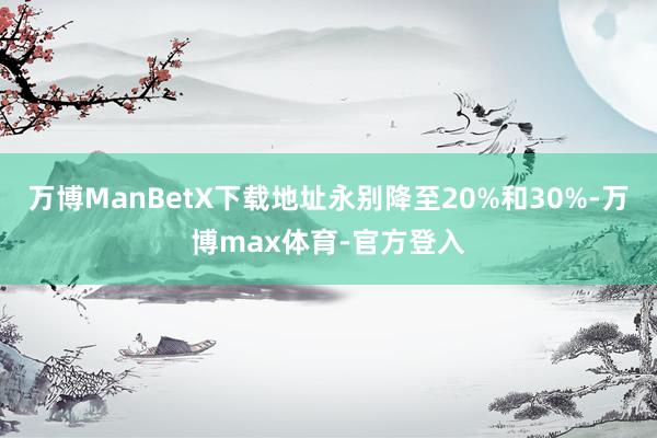 万博ManBetX下载地址永别降至20%和30%-万博max体育-官方登入