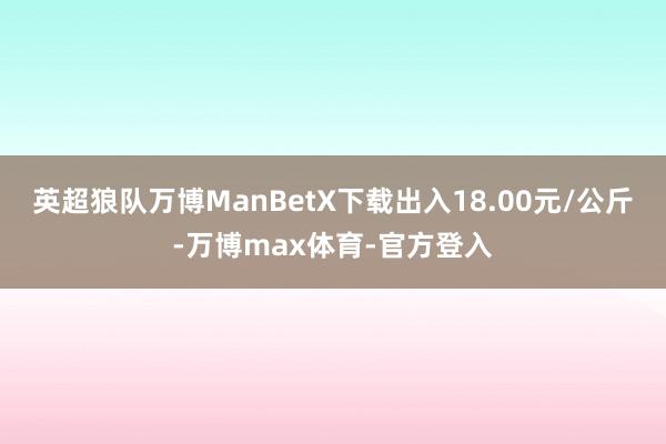 英超狼队万博ManBetX下载出入18.00元/公斤-万博max体育-官方登入