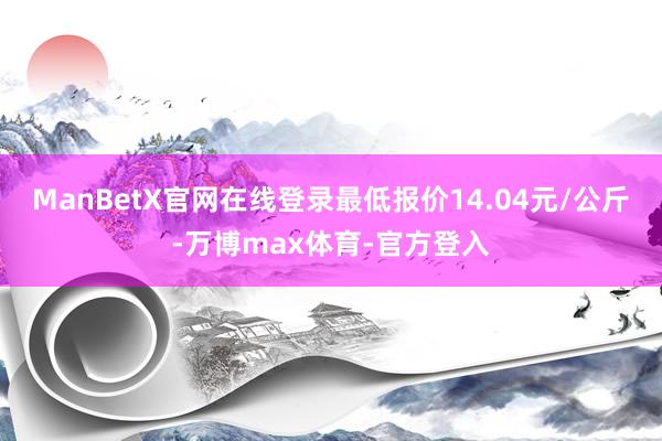 ManBetX官网在线登录最低报价14.04元/公斤-万博max体育-官方登入