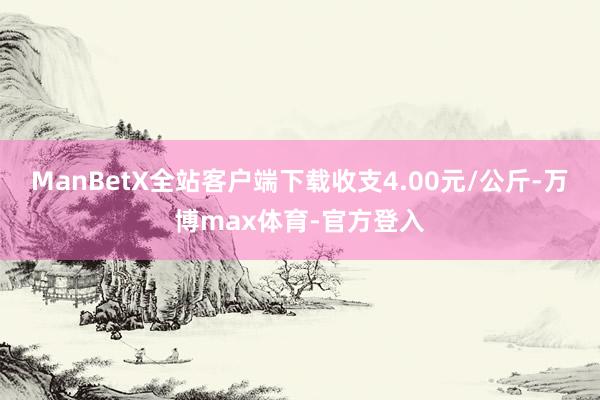 ManBetX全站客户端下载收支4.00元/公斤-万博max体育-官方登入