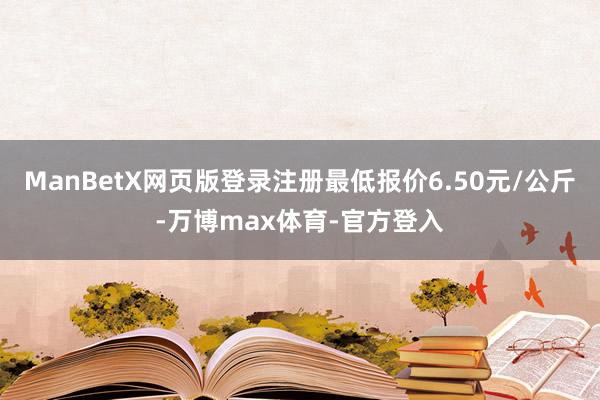 ManBetX网页版登录注册最低报价6.50元/公斤-万博max体育-官方登入