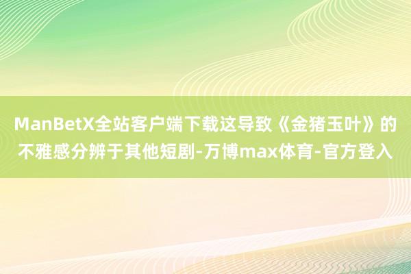 ManBetX全站客户端下载这导致《金猪玉叶》的不雅感分辨于其他短剧-万博max体育-官方登入