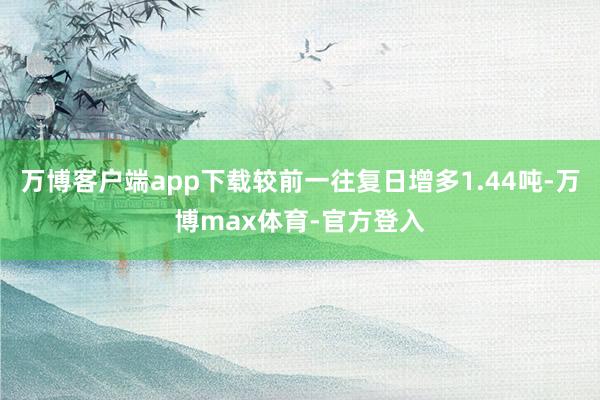 万博客户端app下载较前一往复日增多1.44吨-万博max体育-官方登入