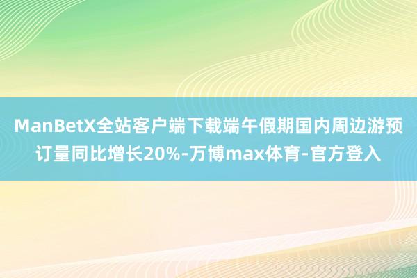 ManBetX全站客户端下载端午假期国内周边游预订量同比增长20%-万博max体育-官方登入