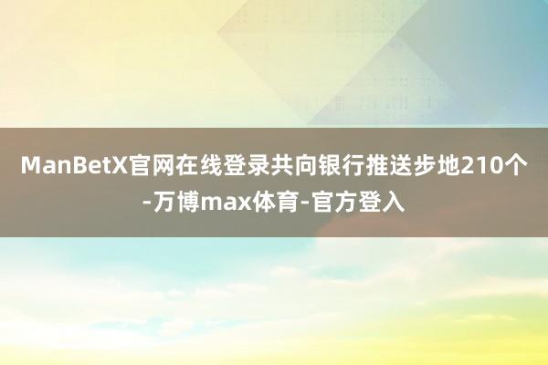 ManBetX官网在线登录共向银行推送步地210个-万博max体育-官方登入