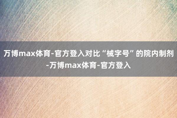 万博max体育-官方登入对比“械字号”的院内制剂-万博max体育-官方登入