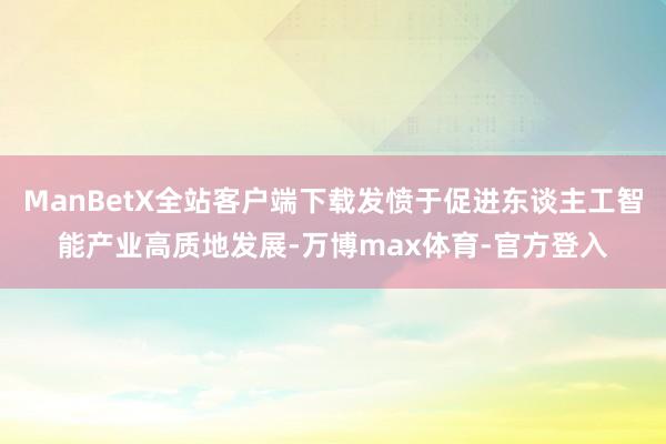 ManBetX全站客户端下载发愤于促进东谈主工智能产业高质地发展-万博max体育-官方登入