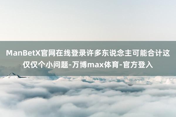 ManBetX官网在线登录许多东说念主可能合计这仅仅个小问题-万博max体育-官方登入