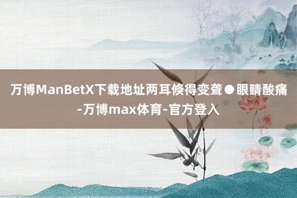 万博ManBetX下载地址两耳倏得变聋●眼睛酸痛-万博max体育-官方登入