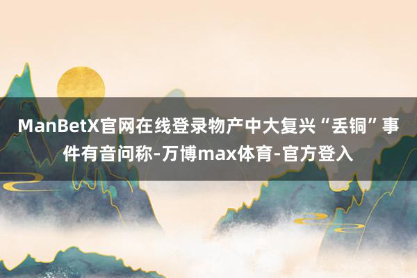 ManBetX官网在线登录物产中大复兴“丢铜”事件有音问称-万博max体育-官方登入