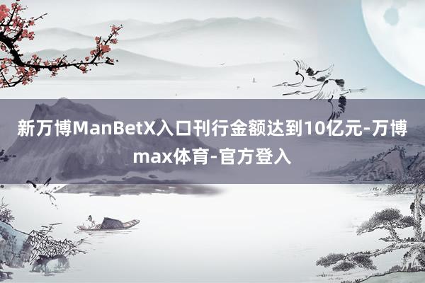 新万博ManBetX入口刊行金额达到10亿元-万博max体育-官方登入