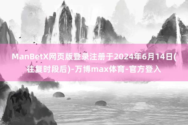 ManBetX网页版登录注册于2024年6月14日(往复时段后)-万博max体育-官方登入