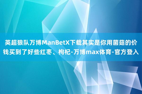 英超狼队万博ManBetX下载其实是你用菌菇的价钱买到了好些红枣、枸杞-万博max体育-官方登入