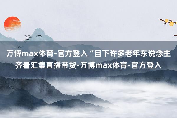 万博max体育-官方登入“目下许多老年东说念主齐看汇集直播带货-万博max体育-官方登入