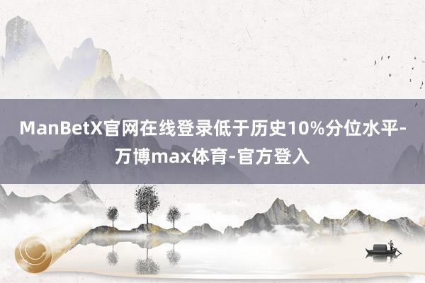 ManBetX官网在线登录低于历史10%分位水平-万博max体育-官方登入