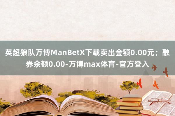 英超狼队万博ManBetX下载卖出金额0.00元；融券余额0.00-万博max体育-官方登入