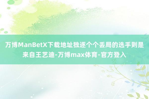 万博ManBetX下载地址独逐个个丢局的选手则是来自王艺迪-万博max体育-官方登入