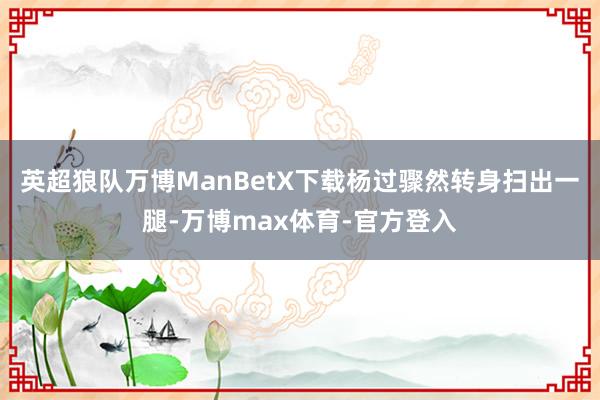 英超狼队万博ManBetX下载杨过骤然转身扫出一腿-万博max体育-官方登入