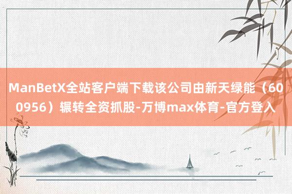 ManBetX全站客户端下载该公司由新天绿能（600956）辗转全资抓股-万博max体育-官方登入