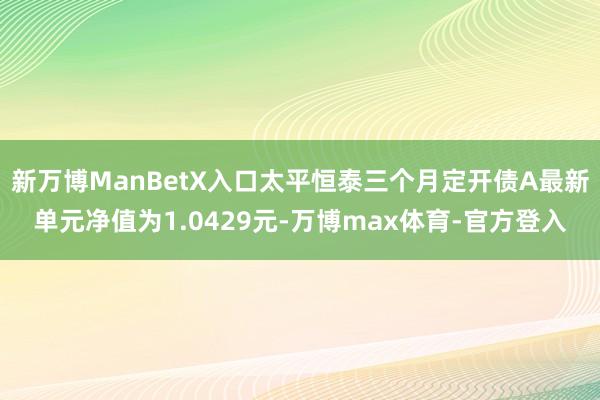 新万博ManBetX入口太平恒泰三个月定开债A最新单元净值为1.0429元-万博max体育-官方登入