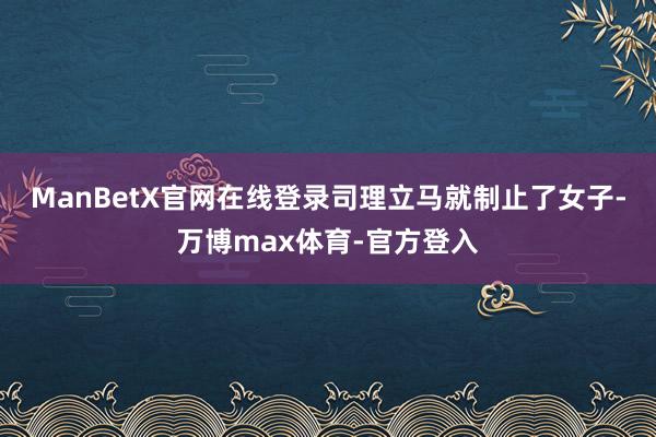 ManBetX官网在线登录司理立马就制止了女子-万博max体育-官方登入