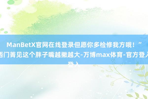 ManBetX官网在线登录但愿你多检修我方哦！”西门菁见这个胖子嘴越撇越大-万博max体育-官方登入