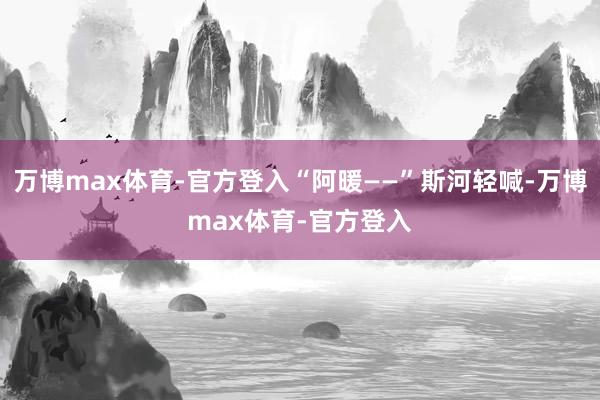 万博max体育-官方登入“阿暖——”斯河轻喊-万博max体育-官方登入