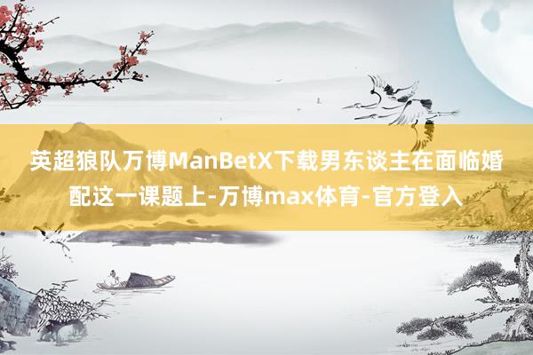 英超狼队万博ManBetX下载　　男东谈主在面临婚配这一课题上-万博max体育-官方登入