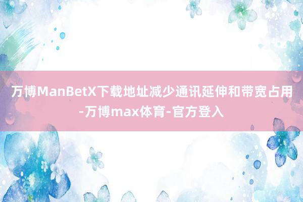 万博ManBetX下载地址减少通讯延伸和带宽占用-万博max体育-官方登入