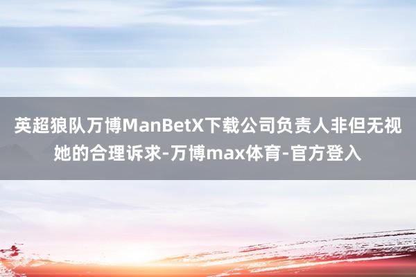 英超狼队万博ManBetX下载公司负责人非但无视她的合理诉求-万博max体育-官方登入