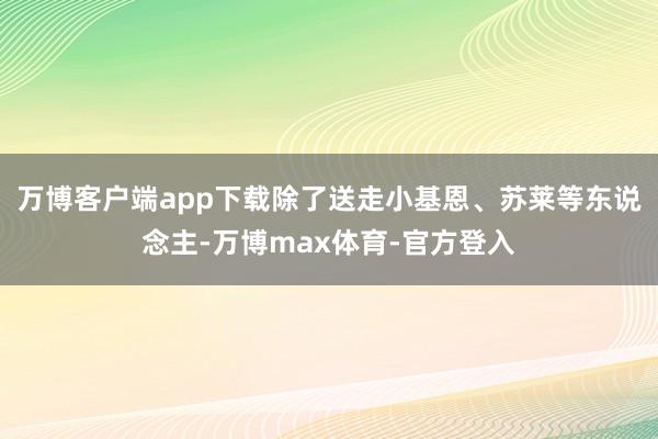 万博客户端app下载除了送走小基恩、苏莱等东说念主-万博max体育-官方登入