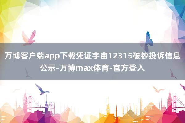 万博客户端app下载凭证宇宙12315破钞投诉信息公示-万博max体育-官方登入