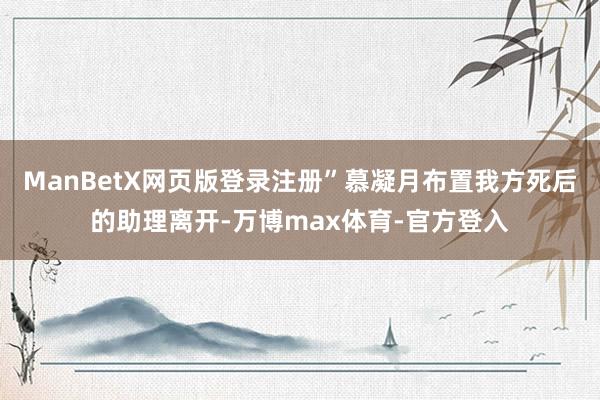 ManBetX网页版登录注册”慕凝月布置我方死后的助理离开-万博max体育-官方登入