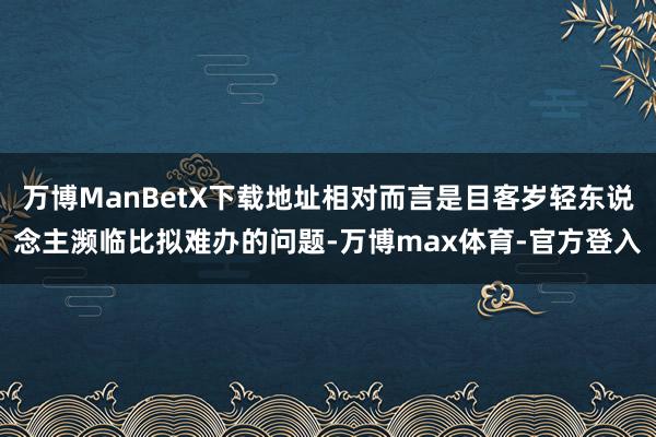 万博ManBetX下载地址相对而言是目客岁轻东说念主濒临比拟难办的问题-万博max体育-官方登入