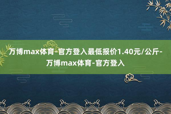 万博max体育-官方登入最低报价1.40元/公斤-万博max体育-官方登入