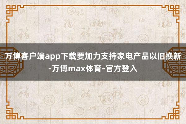 万博客户端app下载要加力支持家电产品以旧换新-万博max体育-官方登入