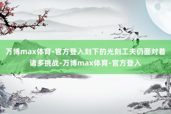 万博max体育-官方登入刻下的光刻工夫仍面对着诸多挑战-万博max体育-官方登入