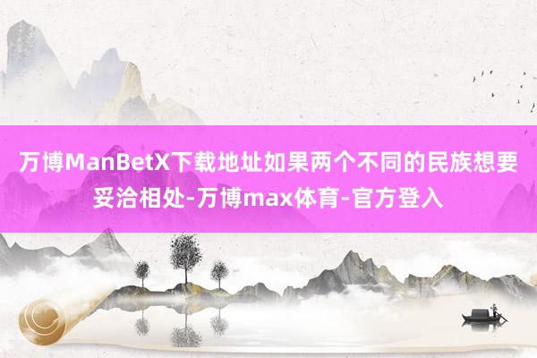 万博ManBetX下载地址如果两个不同的民族想要妥洽相处-万博max体育-官方登入