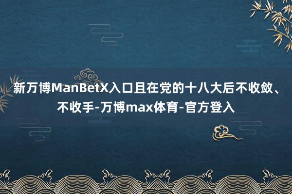 新万博ManBetX入口且在党的十八大后不收敛、不收手-万博max体育-官方登入