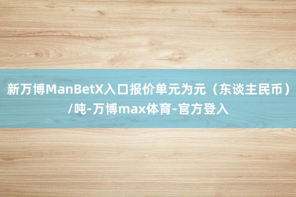 新万博ManBetX入口报价单元为元（东谈主民币）/吨-万博max体育-官方登入