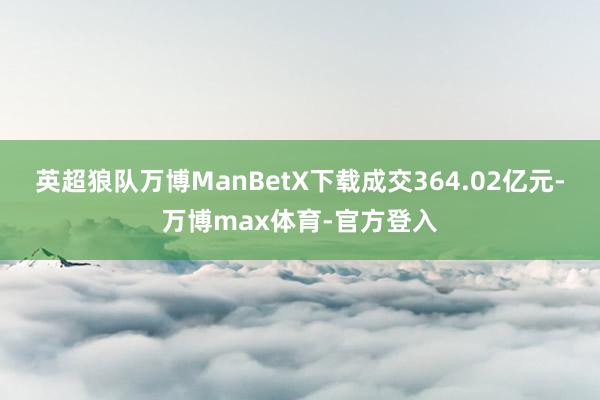 英超狼队万博ManBetX下载成交364.02亿元-万博max体育-官方登入