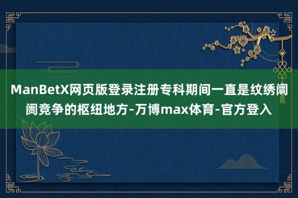 ManBetX网页版登录注册专科期间一直是纹绣阛阓竞争的枢纽地方-万博max体育-官方登入