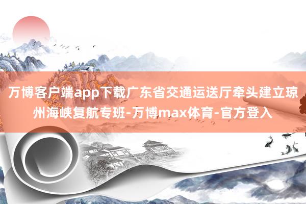 万博客户端app下载广东省交通运送厅牵头建立琼州海峡复航专班-万博max体育-官方登入